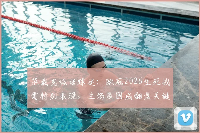 范戴克喊话球迷：欧冠2026生死战需特别表现，主场氛围成翻盘关键
