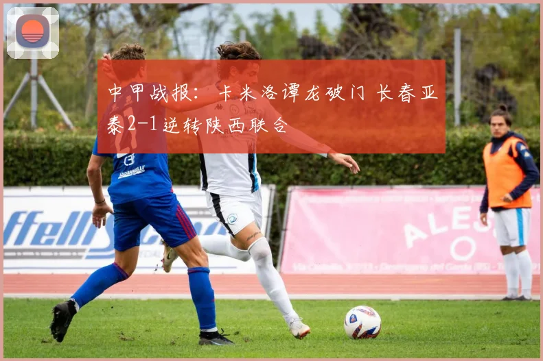 中甲战报：卡米洛谭龙破门 长春亚泰2-1逆转陕西联合